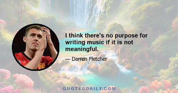 I think there's no purpose for writing music if it is not meaningful.