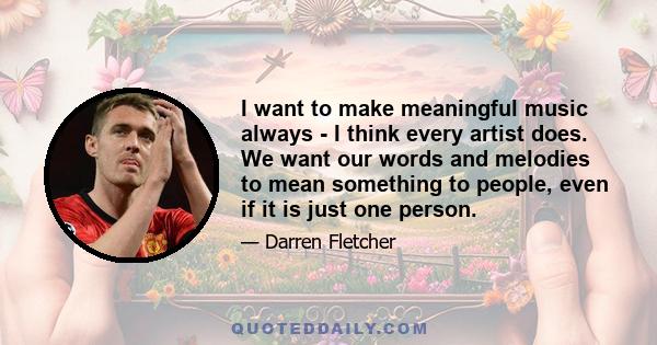 I want to make meaningful music always - I think every artist does. We want our words and melodies to mean something to people, even if it is just one person.