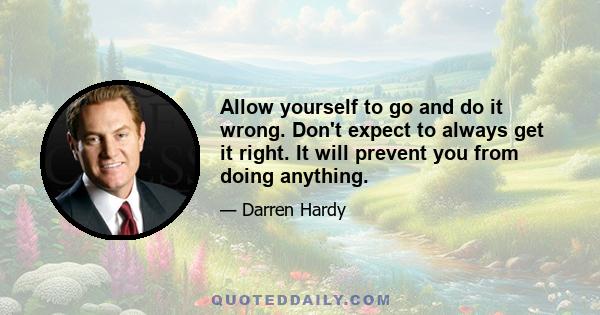 Allow yourself to go and do it wrong. Don't expect to always get it right. It will prevent you from doing anything.