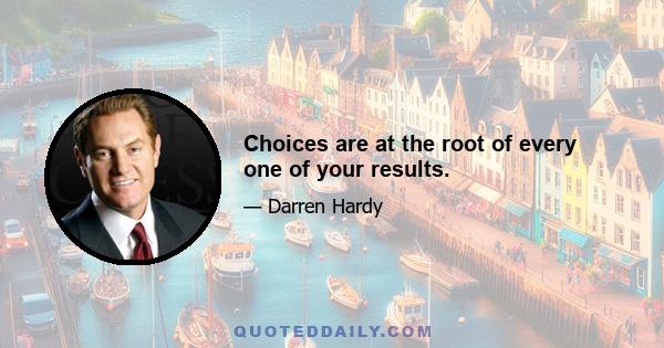 Choices are at the root of every one of your results.