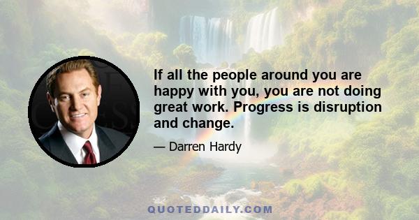 If all the people around you are happy with you, you are not doing great work. Progress is disruption and change.