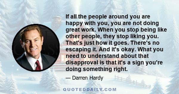 If all the people around you are happy with you, you are not doing great work. When you stop being like other people, they stop liking you. That's just how it goes. There's no escaping it. And it's okay. What you need