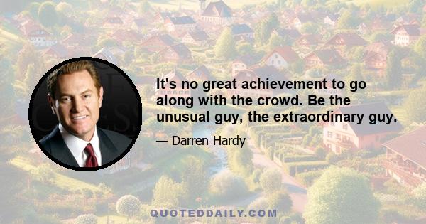 It's no great achievement to go along with the crowd. Be the unusual guy, the extraordinary guy.