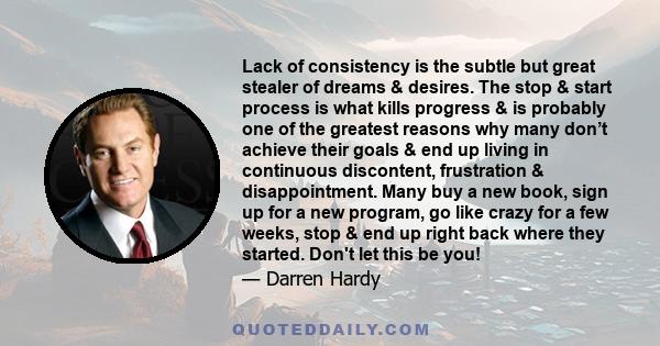 Lack of consistency is the subtle but great stealer of dreams & desires. The stop & start process is what kills progress & is probably one of the greatest reasons why many don’t achieve their goals & end up living in