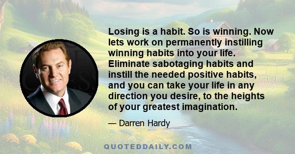 Losing is a habit. So is winning. Now lets work on permanently instilling winning habits into your life. Eliminate sabotaging habits and instill the needed positive habits, and you can take your life in any direction