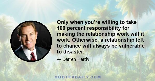 Only when you’re willing to take 100 percent responsibility for making the relationship work will it work. Otherwise, a relationship left to chance will always be vulnerable to disaster.