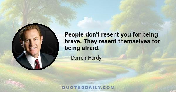 People don't resent you for being brave. They resent themselves for being afraid.