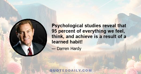 Psychological studies reveal that 95 percent of everything we feel, think, and achieve is a result of a learned habit!