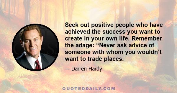 Seek out positive people who have achieved the success you want to create in your own life. Remember the adage: “Never ask advice of someone with whom you wouldn’t want to trade places.