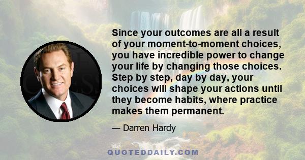 Since your outcomes are all a result of your moment-to-moment choices, you have incredible power to change your life by changing those choices. Step by step, day by day, your choices will shape your actions until they