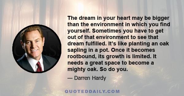 The dream in your heart may be bigger than the environment in which you find yourself. Sometimes you have to get out of that environment to see that dream fulfilled. It’s like planting an oak sapling in a pot. Once it