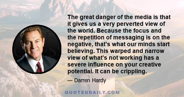 The great danger of the media is that it gives us a very perverted view of the world. Because the focus and the repetition of messaging is on the negative, that’s what our minds start believing. This warped and narrow