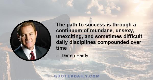 The path to success is through a continuum of mundane, unsexy, unexciting, and sometimes difficult daily disciplines compounded over time