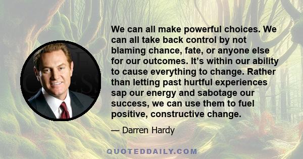 We can all make powerful choices. We can all take back control by not blaming chance, fate, or anyone else for our outcomes. It’s within our ability to cause everything to change. Rather than letting past hurtful