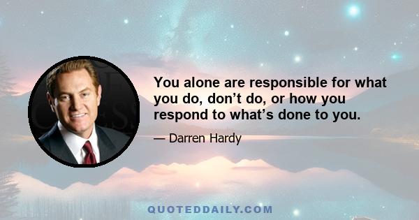 You alone are responsible for what you do, don’t do, or how you respond to what’s done to you.