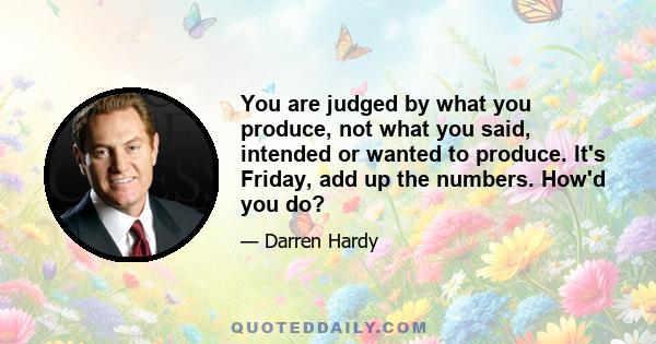 You are judged by what you produce, not what you said, intended or wanted to produce. It's Friday, add up the numbers. How'd you do?