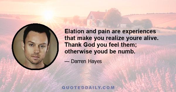 Elation and pain are experiences that make you realize youre alive. Thank God you feel them; otherwise youd be numb.