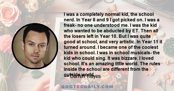 I was a completely normal kid, the school nerd. In Year 8 and 9 I got picked on. I was a freak- no one understood me. I was the kid who wanted to be abducted by ET. Then all the losers left in Year 10. But I was quite