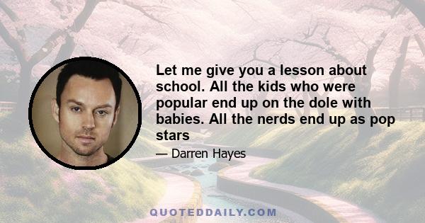 Let me give you a lesson about school. All the kids who were popular end up on the dole with babies. All the nerds end up as pop stars
