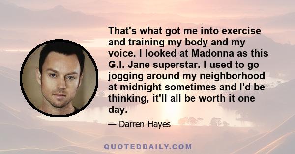 That's what got me into exercise and training my body and my voice. I looked at Madonna as this G.I. Jane superstar. I used to go jogging around my neighborhood at midnight sometimes and I'd be thinking, it'll all be