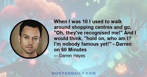 When I was 10 I used to walk around shopping centres and go, Oh, they've recognised me! And I would think, hold on, who am I? I'm nobody famous yet! - Darren on 60 Minutes