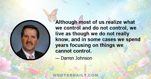 Although most of us realize what we control and do not control, we live as though we do not really know, and in some cases we spend years focusing on things we cannot control.