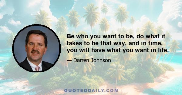 Be who you want to be, do what it takes to be that way, and in time, you will have what you want in life.