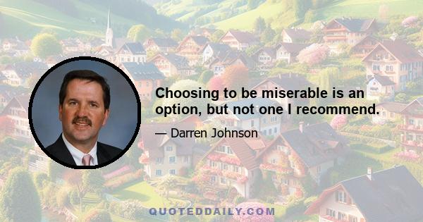 Choosing to be miserable is an option, but not one I recommend.