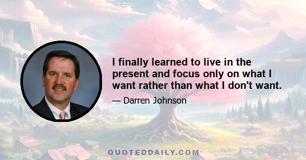 I finally learned to live in the present and focus only on what I want rather than what I don't want.