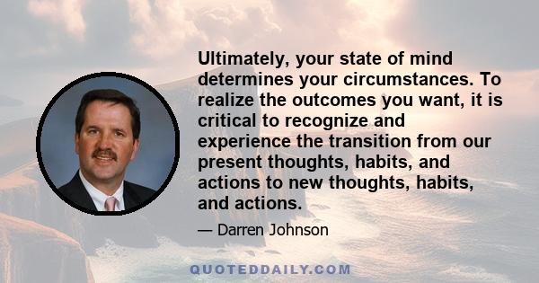 Ultimately, your state of mind determines your circumstances. To realize the outcomes you want, it is critical to recognize and experience the transition from our present thoughts, habits, and actions to new thoughts,