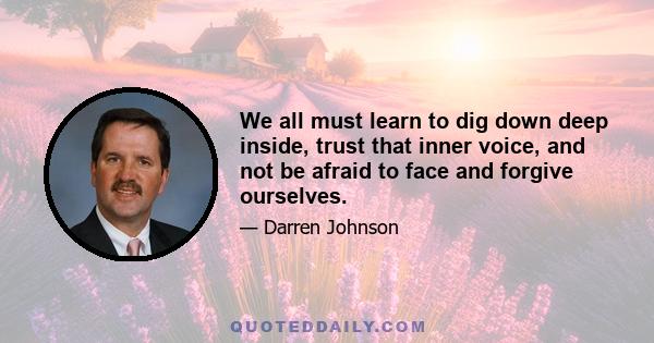 We all must learn to dig down deep inside, trust that inner voice, and not be afraid to face and forgive ourselves.