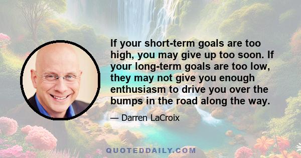 If your short-term goals are too high, you may give up too soon. If your long-term goals are too low, they may not give you enough enthusiasm to drive you over the bumps in the road along the way.