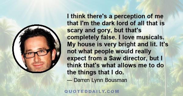 I think there's a perception of me that I'm the dark lord of all that is scary and gory, but that's completely false. I love musicals. My house is very bright and lit. It's not what people would really expect from a Saw 