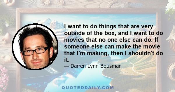 I want to do things that are very outside of the box, and I want to do movies that no one else can do. If someone else can make the movie that I'm making, then I shouldn't do it.