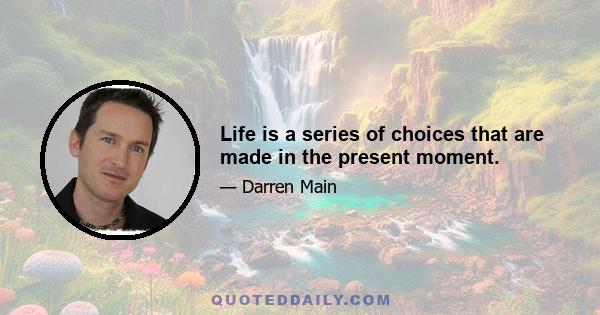 Life is a series of choices that are made in the present moment.