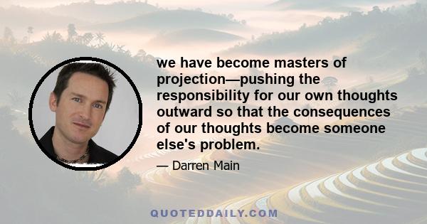 we have become masters of projection—pushing the responsibility for our own thoughts outward so that the consequences of our thoughts become someone else's problem.