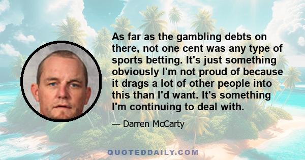 As far as the gambling debts on there, not one cent was any type of sports betting. It's just something obviously I'm not proud of because it drags a lot of other people into this than I'd want. It's something I'm