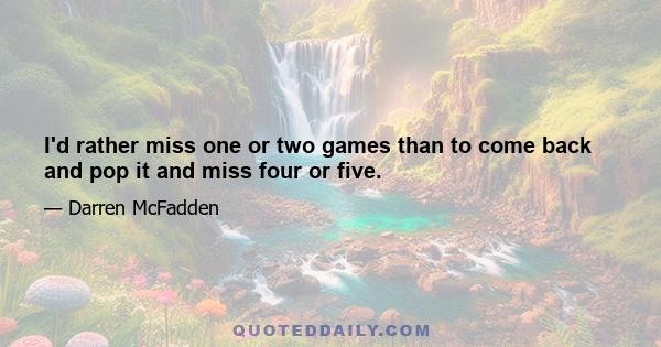 I'd rather miss one or two games than to come back and pop it and miss four or five.