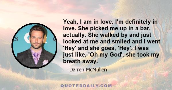 Yeah, I am in love. I'm definitely in love. She picked me up in a bar, actually. She walked by and just looked at me and smiled and I went 'Hey' and she goes, 'Hey'. I was just like, 'Oh my God', she took my breath away.