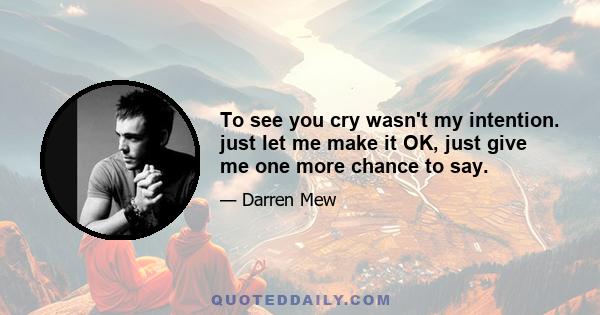 To see you cry wasn't my intention. just let me make it OK, just give me one more chance to say.