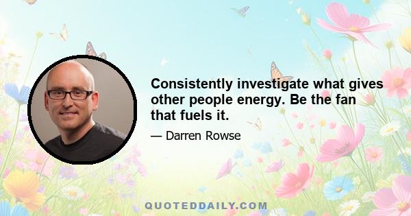 Consistently investigate what gives other people energy. Be the fan that fuels it.