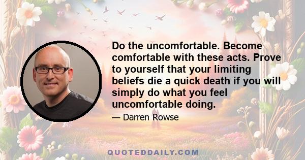 Do the uncomfortable. Become comfortable with these acts. Prove to yourself that your limiting beliefs die a quick death if you will simply do what you feel uncomfortable doing.