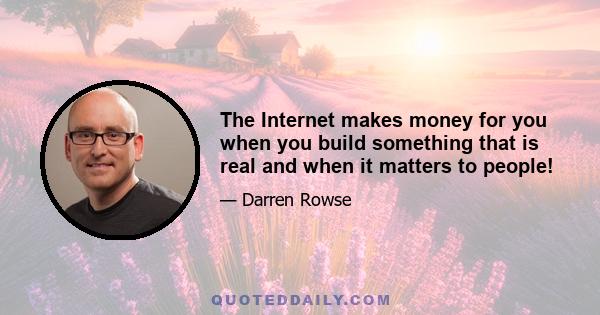 The Internet makes money for you when you build something that is real and when it matters to people!