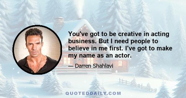 You've got to be creative in acting business. But I need people to believe in me first. I've got to make my name as an actor.