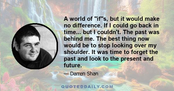 A world of ifs, but it would make no difference. If I could go back in time... but I couldn't. The past was behind me. The best thing now would be to stop looking over my shoulder. It was time to forget the past and