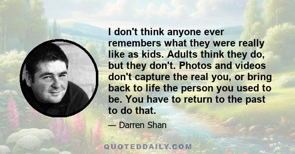 I don't think anyone ever remembers what they were really like as kids. Adults think they do, but they don't. Photos and videos don't capture the real you, or bring back to life the person you used to be. You have to