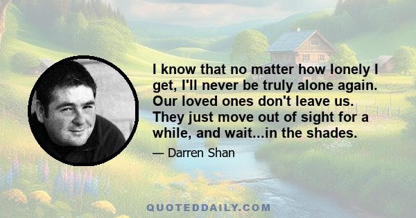 I know that no matter how lonely I get, I'll never be truly alone again. Our loved ones don't leave us. They just move out of sight for a while, and wait...in the shades.