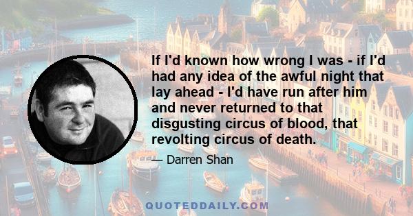 If I'd known how wrong I was - if I'd had any idea of the awful night that lay ahead - I'd have run after him and never returned to that disgusting circus of blood, that revolting circus of death.