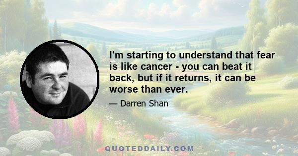 I'm starting to understand that fear is like cancer - you can beat it back, but if it returns, it can be worse than ever.