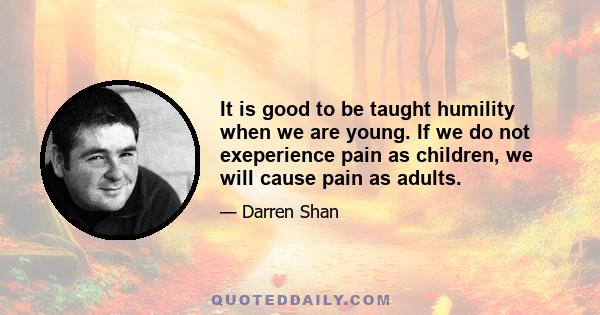 It is good to be taught humility when we are young. If we do not exeperience pain as children, we will cause pain as adults.